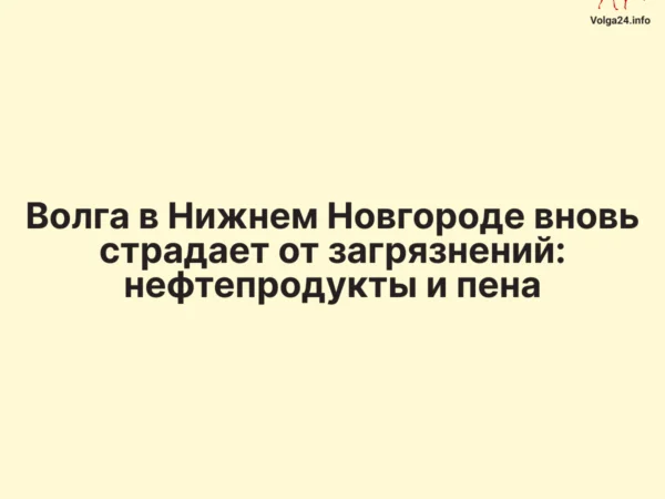 Волга в Нижнем Новгороде вновь страдает от загрязнений: нефтепродукты и пена
